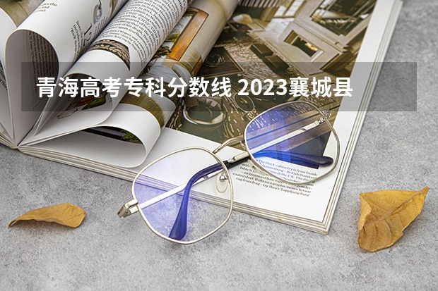 青海高考专科分数线 2023襄城县中考录取分数线最新公布