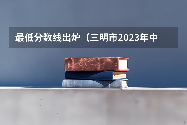 最低分数线出炉（三明市2023年中考录取分数线）