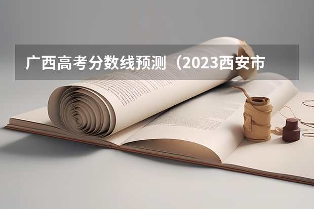 广西高考分数线预测（2023西安市城六区中考录取分数线最新公布）