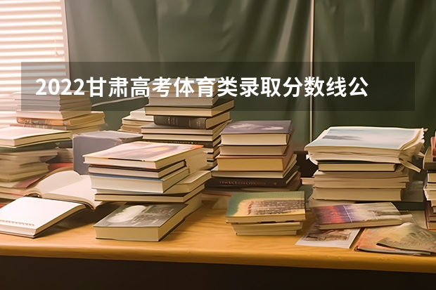 2022甘肃高考体育类录取分数线公布 2023山东高考体育类分数线公布（一段+二段）