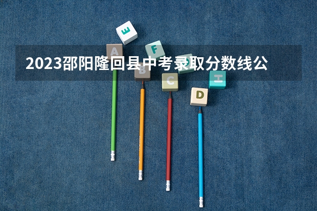 2023邵阳隆回县中考录取分数线公布（2023杭州市区中考第二批分数线）