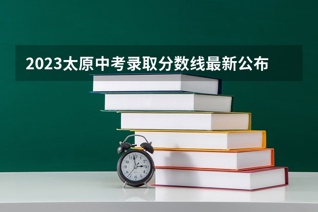 2023太原中考录取分数线最新公布 2023年保定中考省级示范高中录取分数线