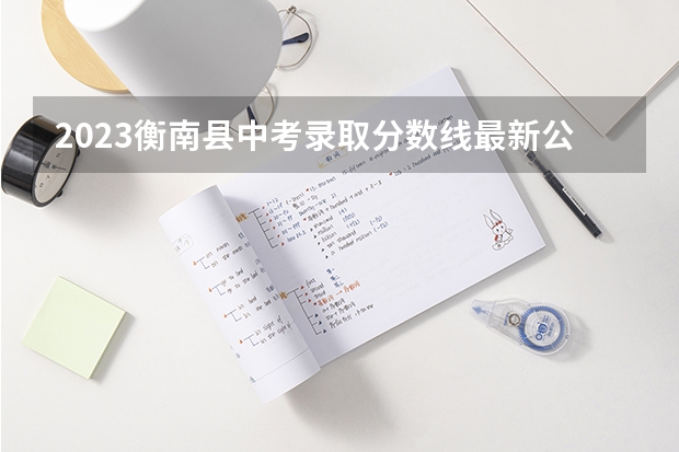 2023衡南县中考录取分数线最新公布（2023年玉林中考普高招生投档分数线公布）