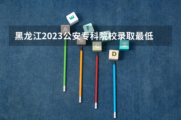黑龙江2023公安专科院校录取最低分数线 2023阳泉中考录取分数线最新公布