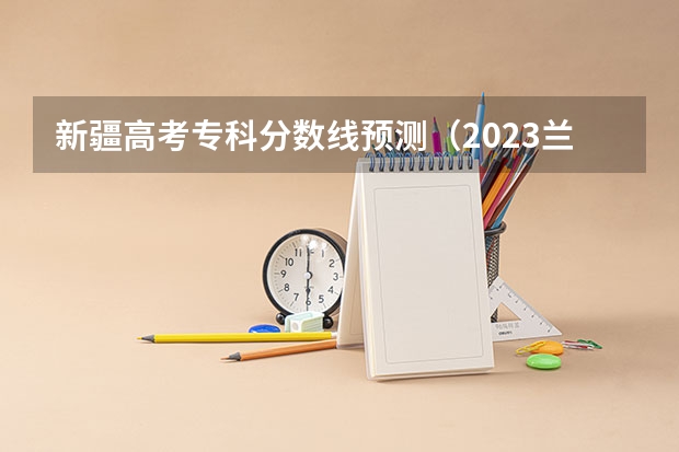 新疆高考专科分数线预测（2023兰州中考第四批次录取分数线公布）
