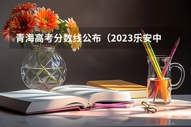 青海高考分数线公布（2023乐安中考录取分数线最新公布）