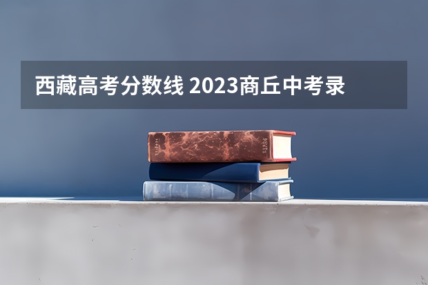 西藏高考分数线 2023商丘中考录取分数线最新公布