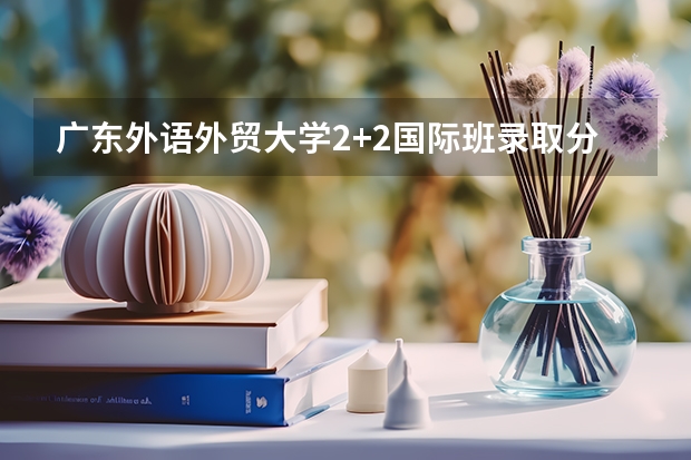 广东外语外贸大学2+2国际班录取分数线 2023台山中考录取分数线最新公布