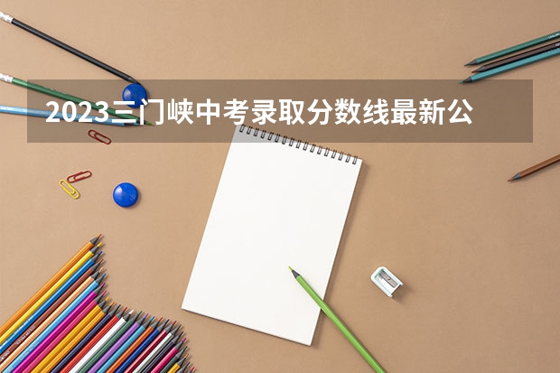 2023三门峡中考录取分数线最新公布（2023年滁州中考普高最低录取分数线）