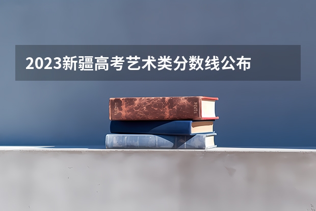 2023新疆高考艺术类分数线公布 新疆高考总分及各科分数